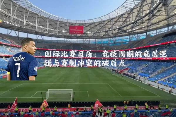 国际比赛日历:竞技周期的底层逻辑与赛制冲突的破局点