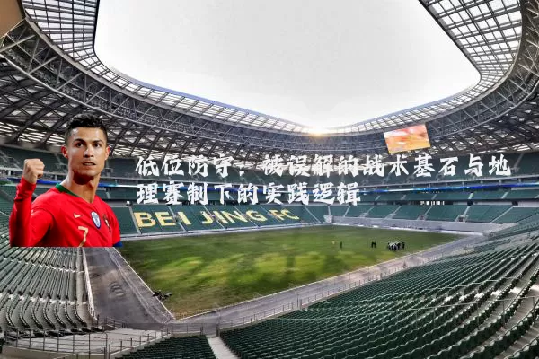 低位防守:被误解的战术基石与地理赛制下的实践逻辑